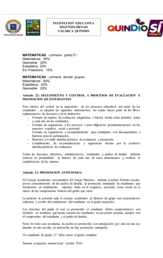 Sistema evaluación institucional versión 2018
INSTITUCION EDUCATIVA
SEGUNDO HENAO
CALARCA QUINDIO
MATEMATICAS - primaria grado 5°-
Matemáticas 50%
Geometría 20%
Estadística 20%
Ed. Financiera 10%
MATEMATICAS – primaria demás grupos-
Matemáticas 60%
Estadística 20%
Geometría 20%
Artículo 22: SEGUIMIENTO Y CONTROL A PROCESOS DE EVALUACION Y
PROMOCION DE ESTUDIANTES
Para efectos del control de la superación de los procesos educativos por parte de los
estudiantes , se adoptan los siguientes instrumentos, los cuales hacen parte de los libros
reglamentarios de docentes y de la institución:
- Formato de registro de evaluación diagnóstica ( Inicial) donde están incluidos todos
y cada uno de los estudiantes.
- Formato de seguimiento a los procesos ( para diligenciar permanentemente) en los
aspectos: cognitivo, social y personal.
Formato de seguimiento y acompañamiento para estudiantes con discapacidades o
barreras para la participación.
- Reportes a Comité interdisciplinario de evaluación y promoción.
- Cumplimiento de recomendaciones y sugerencias hechas por la comisión
interdisciplinaria de evaluación.
Todos los docentes, directivos, administrativos, estudiantes y padres de familia deberán
conocer en profundidad la función de cada uno de estos instrumentos y verificar el
cumplimiento de los mismos.
Artículo 23: PROMOCION ANTICIPADA:
El Consejo Académico recomendará al Consejo Directivo. durante el primer Período escolar,
previo consentimiento de los padres de familia, la promoción anticipada de estudiantes que
demuestren un rendimiento superior, tanto en lo cognitivo, personal, como social en el
marco de las competencias básicas del grado que cursa.
La petición la presenta ante el consejo académico ,el director de grupo con conocimiento
suficiente y escrito del rendimiento del estudiante en el grado respectivo.
Los docentes del grado al cual es promovido el estudiante deben comprometerse con
nivelarlo en temáticas que hayan cursado los estudiantes en ese primer período, siempre con
el compromiso del estudiante y el padre de familia.
Nota: En todo caso un alumno no podrá ser promovido con anticipación por más de una vez
durante un año escolar, en preescolar no hay promoción anticipada.
Un estudiante de grado 11º debe cursar el grado completo.
 