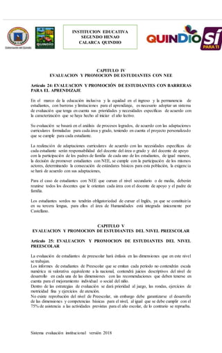 Sistema evaluación institucional versión 2018
INSTITUCION EDUCATIVA
SEGUNDO HENAO
CALARCA QUINDIO
CAPITULO IV
EVALUACION Y PROMOCION DE ESTUDIANTES CON NEE
Artículo 24: EVALUACION Y PROMOCIÓN DE ESTUDIANTES CON BARRERAS
PARA EL APRENDIZAJE
En el marco de la educación inclusiva y la equidad en el ingreso y la permanencia de
estudiantes, con barreras y limitaciones para el aprendizaje, es necesario adoptar un sistema
de evaluación que tenga en cuenta sus prioridades y necesidades específicas de acuerdo con
la caracterización que se haya hecho al iniciar el año lectivo.
Su evaluación se basará en el análisis de procesos logrados, de acuerdo con las adaptaciones
curriculares formuladas para cada área y grado, teniendo en cuenta el proyecto personalizado
que se cumple para cada estudiante.
La realización de adaptaciones curriculares de acuerdo con las necesidades específicas de
cada estudiante serán responsabilidad del docente del área o grado y del docente de apoyo
con la participación de los padres de familia de cada uno de los estudiantes, de igual manera,
la decisión de promover estudiantes con NEE, se cumple con la participación de los mismos
actores, determinando la consecución de estándares básicos para esta población, la exigencia
se hará de acuerdo con sus adaptaciones,
Para el caso de estudiantes con NEE que cursan el nivel secundario o de media, deberán
reunirse todos los docentes que le orientan cada área con el docente de apoyo y el padre de
familia.
Los estudiantes sordos no tendrán obligatoriedad de cursar el Inglés, ya que se constituiría
en su tercera lengua, para ellos el área de Humanidades está integrada únicamente por
Castellano.
CAPITULO V
EVALUACION Y PROMOCION DE ESTUDIANTES DEL NIVEL PREESCOLAR
Artículo 25: EVALUACION Y PROMOCION DE ESTUDIANTES DEL NIVEL
PREESCOLAR
La evaluación de estudiantes de preescolar hará énfasis en las dimensiones que en este nivel
se trabajan.
Los informes de estudiantes de Preescolar que se emitan cada período no contendrán escala
numérica ni valorativa equivalente a la nacional, contendrá juicios descriptivos del nivel de
desarrollo en cada una de las dimensiones con las recomendaciones que deben tenerse en
cuenta para el mejoramiento individual o social del niño.
Dentro de las estrategias de evaluación se dará prioridad al juego, las rondas, ejercicios de
motricidad fina y ejercicios de atención.
No existe reprobación del nivel de Preescolar, sin embargo debe garantizarse el desarrollo
de las dimensiones y competencias básicas para el nivel, al igual que se debe cumplir con el
75% de asistencia a las actividades previstas para el año escolar, de lo contrario se reprueba.
 