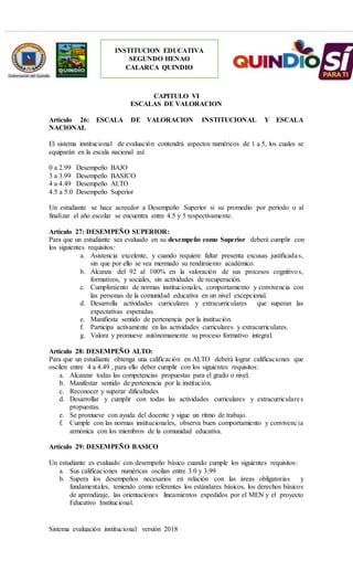 Sistema evaluación institucional versión 2018
INSTITUCION EDUCATIVA
SEGUNDO HENAO
CALARCA QUINDIO
CAPITULO VI
ESCALAS DE VALORACION
Artículo 26: ESCALA DE VALORACION INSTITUCIONAL Y ESCALA
NACIONAL
El sistema institucional de evaluación contendrá aspectos numéricos de 1 a 5, los cuales se
equiparán en la escala nacional así:
0 a 2.99 Desempeño BAJO
3 a 3.99 Desempeño BASICO
4 a 4.49 Desempeño ALTO
4.5 a 5.0 Desempeño Superior
Un estudiante se hace acreedor a Desempeño Superior si su promedio por período o al
finalizar el año escolar se encuentra entre 4.5 y 5 respectivamente.
Artículo 27: DESEMPEÑO SUPERIOR:
Para que un estudiante sea evaluado en su desempeño como Superior deberá cumplir con
los siguientes requisitos:
a. Asistencia excelente, y cuando requiere faltar presenta excusas justificadas,
sin que por ello se vea mermado su rendimiento académico.
b. Alcanza del 92 al 100% en la valoración de sus procesos cognitivos,
formativos, y sociales, sin actividades de recuperación.
c. Cumplimiento de normas institucionales, comportamiento y convivencia con
las personas de la comunidad educativa en un nivel excepcional.
d. Desarrolla actividades curriculares y extracurriculares que superan las
expectativas esperadas.
e. Manifiesta sentido de pertenencia por la institución.
f. Participa activamente en las actividades curriculares y extracurriculares.
g. Valora y promueve autónomamente su proceso formativo integral.
Artículo 28: DESEMPEÑO ALTO:
Para que un estudiante obtenga una calificación en ALTO deberá lograr calificaciones que
oscilen entre 4 a 4.49 , para ello deber cumplir con los siguientes requisitos:
a. Alcanzar todas las competencias propuestas para el grado o nivel.
b. Manifestar sentido de pertenencia por la institución.
c. Reconocer y superar dificultades
d. Desarrollar y cumplir con todas las actividades curriculares y extracurriculares
propuestas.
e. Se promueve con ayuda del docente y sigue un ritmo de trabajo.
f. Cumple con las normas institucionales, observa buen comportamiento y convivencia
armónica con los miembros de la comunidad educativa.
Artículo 29: DESEMPEÑO BASICO
Un estudiante es evaluado con desempeño básico cuando cumple los siguientes requisitos:
a. Sus calificaciones numéricas oscilan entre 3.0 y 3.99
b. Supera los desempeños necesarios en relación con las áreas obligatorias y
fundamentales, teniendo como referentes los estándares básicos, los derechos básicos
de aprendizaje, las orientaciones lineamientos expedidos por el MEN y el proyecto
Educativo Institucional.
 