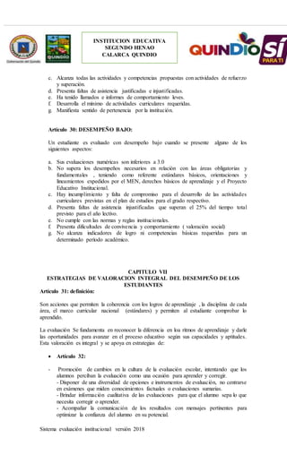 Sistema evaluación institucional versión 2018
INSTITUCION EDUCATIVA
SEGUNDO HENAO
CALARCA QUINDIO
c. Alcanza todas las actividades y competencias propuestas con actividades de refuerzo
y superación.
d. Presenta faltas de asistencia justificadas e injustificadas.
e. Ha tenido llamados e informes de comportamiento leves.
f. Desarrolla el mínimo de actividades curriculares requeridas.
g. Manifiesta sentido de pertenencia por la institución.
Artículo 30: DESEMPEÑO BAJO:
Un estudiante es evaluado con desempeño bajo cuando se presente alguno de los
siguientes aspectos:
a. Sus evaluaciones numéricas son inferiores a 3.0
b. No supera los desempeños necesarios en relación con las áreas obligatorias y
fundamentales , teniendo como referente estándares básicos, orientaciones y
lineamientos expedidos por el MEN, derechos básicos de aprendizaje y el Proyecto
Educativo Institucional.
c. Hay incumplimiento y falta de compromiso para el desarrollo de las actividades
curriculares previstas en el plan de estudios para el grado respectivo.
d. Presenta faltas de asistencia injustificadas que superan el 25% del tiempo total
previsto para el año lectivo.
e. No cumple con las normas y reglas institucionales.
f. Presenta dificultades de convivencia y comportamiento ( valoración social)
g. No alcanza indicadores de logro ni competencias básicas requeridas para un
determinado período académico.
CAPITULO VII
ESTRATEGIAS DE VALORACION INTEGRAL DEL DESEMPEÑO DE LOS
ESTUDIANTES
Artículo 31: definición:
Son acciones que permiten la coherencia con los logros de aprendizaje , la disciplina de cada
área, el marco curricular nacional (estándares) y permiten al estudiante comprobar lo
aprendido.
La evaluación Se fundamenta en reconocer la diferencia en loa ritmos de aprendizaje y darle
las oportunidades para avanzar en el proceso educativo según sus capacidades y aptitudes.
Esta valoración es integral y se apoya en estrategias de:
 Artículo 32:
- Promoción de cambios en la cultura de la evaluación escolar, intentando que los
alumnos perciban la evaluación como una ocasión para aprender y corregir.
- Disponer de una diversidad de opciones e instrumentos de evaluación, no centrarse
en exámenes que miden conocimientos factuales o evaluaciones sumarias.
- Brindar información cualitativa de las evaluaciones para que el alumno sepa lo que
necesita corregir o aprender.
- Acompañar la comunicación de los resultados con mensajes pertinentes para
optimizar la confianza del alumno en su potencial.
 