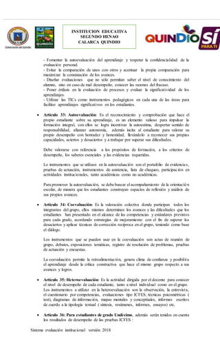 Sistema evaluación institucional versión 2018
INSTITUCION EDUCATIVA
SEGUNDO HENAO
CALARCA QUINDIO
- Fomentar la autoevaluación del aprendizaje y respetar la confidencialidad de la
evaluación personal.
- Evitar la comparación de unos con otros y acentuar la propia comparación para
maximizar la constatación de los avances.
- Diseñar evaluaciones que no sólo permitan saber el nivel de conocimiento del
alumno, sino en caso de mal desempeño, conocer las razones del fracaso.
- Poner énfasis en la evaluación de procesos y evaluar la significatividad de los
aprendizajes.
- Utilizar las TICs como instrumentos pedagógicos en cada una de las áreas para
facilitar aprendizajes significativos en los estudiantes.
 Artículo 33: Autoevaluación: Es el reconocimiento y comprobación que hace el
propio estudiante sobre su aprendizaje, es un elemento valioso para impulsar la
formación integral, con ellos se logra incentivar la autoestima, despertar sentido de
responsabilidad, afianzar autonomía, además incita al estudiante para valorar su
propio desempeño con honradez y honestidad, llevándolo a reconocer sus propias
capacidades, aciertos y desaciertos y a trabajar por superar sus dificultades.
Debe valorarse con referencia a los propósitos de formación, a los criterios de
desempeño, los saberes esenciales y las evidencias requeridas.
Lo instrumentos que se utilizan en la autoevaluación son el portafolio de evidencias,
pruebas de actuación, instrumentos de asistencia, lista de chequeo, participación en
actividades institucionales, tanto académicas como no académicas.
Para promover la autoevaluación, se debe buscar el acompañamiento de la orientación
escolar, de manera que los estudiantes construyan espacios de reflexión y análisis de
sus propios avances.
 Artículo 34: Coevaluación: Es la valoración colectiva donde participan todos los
integrantes del grupo, ellos mismos determinan los avances y las dificultades que los
estudiantes han presentado en el alcance de las competencias y estándares previstos
para cada grado, acordando estrategias de mejoramiento con el fin de superar los
desaciertos y aplicar técnicas de corrección recíproca en el grupo, teniendo como base
el diálogo.
Los instrumentos que se pueden usar en la coevaluación son actas de reunión de
grupo, debates, exposiciones temáticas, registro de resolución de problemas, pruebas
de actuación y encuestas.
La coevaluación permite la retroalimentación, genera clima de confianza y posibilita
el aprendizaje desde la crítica constructiva que hace el mismo grupo respecto a sus
avances y logros.
 Artículo 35: Heteroevaluación: Es la actividad dirigida por el docente para conocer
el nivel de desempeño de cada estudiante, tanto a nivel individual como en el grupo.
Los instrumentos a utilizar en la heteroevaluación son la observación, la entrevista,
el cuestionario por competencias, evaluaciones tipo ICFES, técnicas psicométricas (
test), diagramas de información, mapas mentales y conceptúales, informes escritos
de cuerdo a la tipología textual ( síntesis, resúmenes, informes, ensayos) etc.
 Artículo 36: Para estudiantes de grado Undécimo, además serán tenidos en cuenta
los resultados de desempeño de las pruebas ICFES :
 