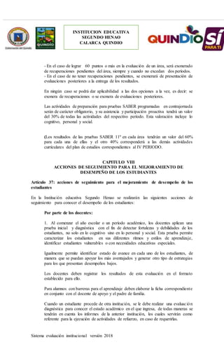 Sistema evaluación institucional versión 2018
INSTITUCION EDUCATIVA
SEGUNDO HENAO
CALARCA QUINDIO
- En el caso de lograr 60 puntos o más en la evaluación de un área, será exonerado
de recuperaciones pendientes del área, siempre y cuando no excedan dos períodos.
- En el caso de no tener recuperaciones pendientes, se exonerará de presentación de
evaluaciones posteriores a la entrega de los resultados.
En ningún caso se podrá dar aplicabilidad a las dos opciones a la vez, es decir: se
exonera de recuperaciones o se exonera de evaluaciones posteriores.
Las actividades de preparación para pruebas SABER programadas en contrajornada
serán de carácter obligatorio, y su asistencia y participación proactiva tendrá un valor
del 30% de todas las actividades del respectivo período. Esta valoración incluye lo
cognitivo, personal y social.
(Los resultados de las pruebas SABER 11º en cada área tendrán un valor del 60%
para cada una de ellas y el otro 40% corresponderá a las demás actividades
curriculares del plan de estudios correspondientes al IV PERIODO.
CAPITULO VIII
ACCIONES DE SEGUIMIENTO PARA EL MEJORAMIENTO DE
DESEMPEÑO DE LOS ESTUDIANTES
Artículo 37: acciones de seguimiento para el mejoramiento de desempeño de los
estudiantes
En la Institución educativa Segundo Henao se realizarán las siguientes acciones de
seguimiento para conocer el desempeño de los estudiantes:
Por parte de los docentes:
1. Al comenzar el año escolar o un período académico, los docentes aplican una
prueba inicial y diagnóstica con el fin de detectar fortalezas y debilidades de los
estudiantes, no solo en lo cognitivo sino en lo personal y social. Esta prueba permite
caracterizar los estudiantes en sus diferentes ritmos y estilos de aprendizaje,
identificar estudiantes vulnerables o con necesidades educativas especiales.
Igualmente permite identificar estado de avance en cada uno de los estudiantes, de
manera que se puedan apoyar los más aventajados y generar otro tipo de estrategias
para los que presentan desempeños bajos.
Los docentes deben registrar los resultados de esta evaluación en el formato
establecido para ello.
Para alumnos con barreras para el aprendizaje deben elaborar la ficha correspondiente
en conjunto con el docente de apoyo y el padre de familia.
Cuando un estudiante procede de otra institución, se le debe realizar una evaluación
diagnóstica para conocer el estado académico en el que ingresa, de todas maneras se
tendrán en cuenta los informes de la anterior institución, los cuales servirán como
referente para la ejecución de actividades de refuerzo, en caso de requerirlas.
 