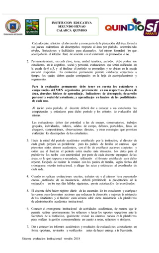 Sistema evaluación institucional versión 2018
INSTITUCION EDUCATIVA
SEGUNDO HENAO
CALARCA QUINDIO
Cada docente, al iniciar el año escolar y como parte de la planeación del área, formula
sus juicios valorativos de desempeños respecto al área por período, determinando
niveles, limitaciones y facilidades para alcanzarlos. Así mismo formulará los que
acompañarán el informe final, de acuerdo a si el estudiante es promovido o no.
2. Permanentemente, en cada clase, tema, unidad temática, período, debe evaluar sus
estudiantes, en lo cognitivo, social y personal, evaluaciones que serán calificadas en
la escala de 0 a 5, y al finalizar el período se promedian y se ubican en la escala
nacional respectiva. La evaluación permanente permite establecer correctivos a
tiempo, los cuales deben quedar consignados en la hoja de acompañamiento y
seguimiento.
Para la evaluación permanente debe tener en cuenta los estándares y
competencias del MEN organizados previamente en sus respectivos planes de
área, derechos básicos de aprendizaje, Indicadores de desempeño, desarrollo
personal y social del estudiante, y aprendizajes en función de las posibilidades
de cada uno.
Al iniciar cada período, el docente deberá dar a conocer a sus estudiantes las
competencias y estándares para dicho período y los criterios de evaluación del
mismo.
Las evaluaciones deben dar prioridad a las de ensayo, conversatorios, trabajos
grupales, individuales, talleres, salidas de campo, debates, portafolios, listas de
chequeos, composiciones, observaciones directas, y otras estrategias que permitan
evidenciar los desempeños de los estudiantes.
3. Hacia la mitad del período académico establecido por la institución, el director de
cada grado prepara un preinforme para los padres de familia de alumnos que
presentan serios atrasos académicos, con el fin de establecer acciones conjuntas y
evitar que al finalizar el período estén mucho más atrasados. Los datos para el
preinforme los recibe con anterioridad por parte de cada docente encargado de las
áreas, en lo que respecta a secundaria, utilizando el formato establecido para dicho
reporte. Después de realizar la reunión con los padres de familia, según fechas del
cronograma escolar institucional, y allegar las actas y evidencias al coordinador de
cada sede.
4. Cuando se realicen evaluaciones escritas, trabajos etc y el alumno haya presentado
excusa justificada de su inasistencia, deberá permitírsele la presentación de la
evaluación en los tres días hábiles siguientes, previa autorización del coordinador.
5. El docente debe hacer registro diario de las ausencias de los estudiantes y averiguar
las causas para determinar acciones que reduzcan la deserción y mejoren la asistencia
de los estudiantes y al finalizar cada semana subir dicha inasistencia a la plataforma
de administración académica institucional.
6. Conocer el cronograma institucional de actividades académicas, de manera que le
permita realizar oportunamente los refuerzos y hacer los reportes respectivos ante la
Secretaría de la Institución, igualmente revisar los alumnos nuevos en la plataforma
para realizar la gestión correspondiente en cuanto a notas, refuerzos o similares.
7. Dar a conocer los informes académicos y resultados de evaluaciones a estudiantes en
forma oportuna, revisarlos y verificarlos antes de hacer entrega a la Secretaría.
 