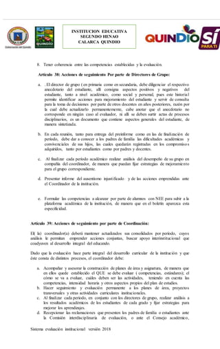 Sistema evaluación institucional versión 2018
INSTITUCION EDUCATIVA
SEGUNDO HENAO
CALARCA QUINDIO
8. Tener coherencia entre las competencias establecidas y la evaluación.
Artículo 38: Acciones de seguimiento Por parte de Directores de Grupo:
a. . El director de grupo ( en primaria como en secundaria, debe diligenciar el respectivo
anecdotario del estudiante, allí consigna aspectos positivos y negativos del
estudiante, tanto a nivel académico, como social y personal, pues este historial
permite identificar acciones para mejoramiento del estudiante y servir de consulta
para la toma de decisiones por parte de otros docentes en años posteriores, razón por
la cual debe actualizarlo permanentemente, cabe anotar que el anecdotario no
corresponde en ningún caso al evaluador, ni allí se deben surtir actas de procesos
disciplinarios, es un documento que contiene aspectos generales del estudiante, de
manera sintetizada.
b. En cada reunión, tanto para entrega del preinforme como en las de finalización de
período, debe dar a conocer a los padres de familia las dificultades académicas y
convivenciales de sus hijos, las cuales quedarán registradas en los compromisos
adquiridos, tanto por estudiantes como por padres y docentes.
c. Al finalizar cada período académico realizar análisis del desempeño de su grupo en
compañía del coordinador, de manera que puedan fijar estrategias de mejoramiento
para el grupo correspondiente.
d. Presentar informe del ausentismo injustificado y de las acciones emprendidas ante
el Coordinador de la institución.
e. Formular las competencias a alcanzar por parte de alumnos con NEE para subir a la
plataforma académica de la institución, de manera que en el boletín aparezca esta
especificidad.
Artículo 39: Acciones de seguimiento por parte de Coordinación:
El( la) coordinador(a) deberá mantener actualizados sus consolidados por período, cuyos
análisis le permitan emprender acciones conjuntas, buscar apoyo interinstitucional que
coadyuven al desarrollo integral del educando.
Dado que la evaluación hace parte integral del desarrollo curricular de la institución y que
éste consta de distintos procesos, el coordinador debe:
a. Acompañar y asesorar la construcción de planes de área y asignatura, de manera que
en ellos quede establecido el QUE se debe evaluar ( competencias, estándares); el
cómo se va a evaluar, cuáles deben ser las actividades, teniendo en cuenta las
competencias, intensidad horaria y otros aspectos propios del plan de estudios.
b. Hacer seguimiento y evaluación permanente a los planes de área, proyectos
transversales y otras actividades curriculares institucionales.
c. Al finalizar cada periodo, en conjunto con los directores de grupo, realizar análisis a
los resultados académicos de los estudiantes de cada grado y fijar estrategias para
mejorar los aprendizajes.
d. Recepcionar las reclamaciones que presenten los padres de familia o estudiantes ante
la Comisión interdisciplinaria de evaluación, o ante el Consejo académico,
 