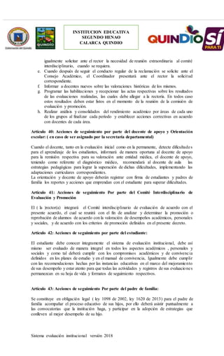 Sistema evaluación institucional versión 2018
INSTITUCION EDUCATIVA
SEGUNDO HENAO
CALARCA QUINDIO
igualmente solicitar ante el rector la necesidad de reunión extraordinaria al comité
interdisciplinario, cuando se requiera.
e. Cuando después de seguir el conducto regular de la reclamación se solicite ante el
Consejo Académico, el Coordinador presentará ante el rector la solicitud
correspondiente.
f. Informar a docentes nuevos sobre las valoraciones históricas de los mismos.
g. Programar las habilitaciones y recepcionar las actas respectivas sobre los resultados
de las evaluaciones realizadas, las cuales debe allegar a la rectoría. En todos caso
estos resultados deben estar listos en el momento de la reunión de la comisión de
evaluación y promoción.
h. Realizar análisis y consolidados del rendimiento académico por áreas de cada uno
de los grupos al finalizar cada período y establecer acciones correctivas en acuerdo
con docentes de cada área.
Artículo 40: Acciones de seguimiento por parte del docente de apoyo y Orientación
escolar: ( en caso de ser asignado por la secretaría departamental)
Cuando el docente, tanto en la evaluación inicial como en la permanente, detecte dificultades
para el aprendizaje de los estudiantes, informará de manera oportuna al docente de apoyo
para la remisión respectiva para su valoración ante entidad médica, el docente de apoyo,
teniendo como referente el diagnóstico médico, recomendará al docente de aula las
estrategias pedagógicas para lograr la superación de dichas dificultades, implementando las
adaptaciones curriculares correspondientes.
La orientación y docente de apoyo deberán registrar con firma de estudiantes y padres de
familia los reportes y acciones que emprendan con el estudiante para superar dificultades.
Artículo 41: Acciones de seguimiento Por parte del Comité Interdisciplinario de
Evaluación y Promoción
El ( la )rector(a) integrará el Comité interdisciplinario de evaluación de acuerdo con el
presente acuerdo, el cual se reunirá con el fin de analizar y determinar la promoción o
reprobación de alumnos de acuerdo con la valoración de desempeños académicos, personales
y sociales, y de acuerdo con los criterios de promoción definidos en el presente decreto.
Artículo 42: Acciones de seguimiento por parte del estudiante:
El estudiante debe conocer íntegramente el sistema de evaluación institucional, debe así
mismo ser evaluado de manera integral en todos los aspectos académicos , personales y
sociales y como tal deberá cumplir con los compromisos académicos y de convivencia
definidos en los planes de estudio y en el manual de convivencia, Igualmente debe cumplir
con las recomendaciones hechas por las instancias educativas en el marco del mejoramiento
de sus desempeño y estar atento para que todas las actividades y registros de sus evaluaciones
permanezcan en su hoja de vida y formatos de seguimiento respectivos.
Artículo 43: Acciones de seguimiento Por parte del padre de familia:
Se constituye en obligación legal ( ley 1098 de 2002, ley 1620 de 2013) para el padre de
familia acompañar el proceso educativo de sus hijos, por ello deberá asistir puntualmente a
las convocatorias que la institución haga, y participar en la adopción de estrategias que
conlleven al mejor desempeño de su hijo.
 