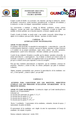 Sistema evaluación institucional versión 2018
INSTITUCION EDUCATIVA
SEGUNDO HENAO
CALARCA QUINDIO
Cuando el padre de familia no se presente a las citaciones que haga la institución, durante
dos llamados consecutivos, podrá cancelarse automáticamente la matrícula del estudiante y
la institución se exime de cualquier responsabilidad académica o social.
Las convocatorias a reuniones y entrega de informes académicos revisten carácter
obligatorio, excepto que medie causa justificada e inaplazable, el padre de familia será
atendido en forma particular por el docente respectivo en horario asignado para ello.
Cuando el padre de familia no pueda asistir a una reunión convocada, deberá delegar en
alguien de su confianza para que reciba informes oportunos de dicha reunión.
CAPITULO IX
AUTOEVALUACION DE ESTUDIANTES
Artículo 44 Autoevaluación:
El estudiante debe desarrollar la capacidad de autorregulación y autoevaluación y para ello
se deben proponer situaciones y espacios para que los alumnos aprendan a evaluar el proceso
y el resultado de sus propios aprendizajes, según ciertos criterios que ellos aprenderán,
principalmente a partir de las valoraciones relevantes realizadas por los maestros.
A partir de una evaluación formadora es posible que los alumnos aprendan a desarrollar su
propia autoevaluación y autorregulación . Así, el alumno se interesa por conocer cómo está
ocurriendo su progreso y el sentido de la significatividad de sus aprendizajes, entendiendo el
por qué se cometen errores para emprender la tarea de corregirlos.
Para que haya verdadera autoevaluación es imperativo que los estudiantes conozcan los
propósitos educativos y dentro de ellos, los criterios principales que guían la enseñanza-
evaluación.
Algunas preguntas recomendadas para promover la autoevaluación de los estudiantes son:
son: ¿ Cómo aprendí?, ¿ dónde lo aplico?, por qué fallé?
CAPITULO X
ACCIONES PARA GARANTIZAR QUE LOS DOCENTES, DIRECTIVOS
CUMPLAN CON LOS PROCESOS EVALUATIVOS ESTABLECIDOS EN EL
PRESENTE SISTEMA
Artículo 45: Comité interdisciplinario: La institución elegirá un Comité interdisciplinario
integrado por 10 representantes:
4 docentes así:
Un docente para representar los grados 1º, 2º y 3º.
Un docente para los grados 4º y 5º.
Un docente para los grados 6º, 7º, 8º
Un docente para los grados 9º, 10º y 11º
Rector, 1 coordinador, 1 representante de los estudiantes, orientador, docente de apoyo , 1
representante de padres de familia.
El representante de los estudiantes será elegido de entre los representantes al Consejo de
estudiantes del conjunto de grados.
 