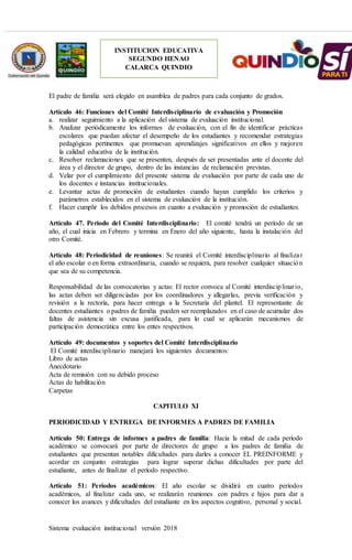 Sistema evaluación institucional versión 2018
INSTITUCION EDUCATIVA
SEGUNDO HENAO
CALARCA QUINDIO
El padre de familia será elegido en asamblea de padres para cada conjunto de grados.
Artículo 46: Funciones del Comité Interdisciplinario de evaluación y Promoción
a. realizar seguimiento a la aplicación del sistema de evaluación institucional.
b. Analizar periódicamente los informes de evaluación, con el fin de identificar prácticas
escolares que puedan afectar el desempeño de los estudiantes y recomendar estrategias
pedagógicas pertinentes que promuevan aprendizajes significativos en ellos y mejoren
la calidad educativa de la institución.
c. Resolver reclamaciones que se presenten, después de ser presentadas ante el docente del
área y el director de grupo, dentro de las instancias de reclamación previstas.
d. Velar por el cumplimiento del presente sistema de evaluación por parte de cada uno de
los docentes e instancias institucionales.
e. Levantar actas de promoción de estudiantes cuando hayan cumplido los criterios y
parámetros establecidos en el sistema de evaluación de la institución.
f. Hacer cumplir los debidos procesos en cuanto a evaluación y promoción de estudiantes.
Artículo 47. Período del Comité Interdisciplinario: El comité tendrá un período de un
año, el cual inicia en Febrero y termina en Enero del año siguiente, hasta la instalación del
otro Comité.
Artículo 48: Periodicidad de reuniones: Se reunirá el Comité interdisciplinario al finalizar
el año escolar o en forma extraordinaria, cuando se requiera, para resolver cualquier situación
que sea de su competencia.
Responsabilidad de las convocatorias y actas: El rector convoca al Comité interdisciplinario,
las actas deben ser diligenciadas por los coordinadores y allegarlas, previa verificación y
revisión a la rectoría, para hacer entrega a la Secretaría del plantel. El representante de
docentes estudiantes o padres de familia pueden ser reemplazados en el caso de acumular dos
faltas de asistencia sin excusa justificada, para lo cual se aplicarán mecanismos de
participación democrática entre los entes respectivos.
Artículo 49: documentos y soportes del Comité Interdisciplinario
El Comité interdisciplinario manejará los siguientes documentos:
Libro de actas
Anecdotario
Acta de remisión con su debido proceso
Actas de habilitación
Carpetas
CAPITULO XI
PERIODICIDAD Y ENTREGA DE INFORMES A PADRES DE FAMILIA
Artículo 50: Entrega de informes a padres de familia: Hacia la mitad de cada período
académico se convocará por parte de directores de grupo a los padres de familia de
estudiantes que presentan notables dificultades para darles a conocer EL PREINFORME y
acordar en conjunto estrategias para lograr superar dichas dificultades por parte del
estudiante, antes de finalizar el período respectivo.
Artículo 51: Períodos académicos: El año escolar se dividirá en cuatro períodos
académicos, al finalizar cada uno, se realizarán reuniones con padres e hijos para dar a
conocer los avances y dificultades del estudiante en los aspectos cognitivo, personal y social.
 
