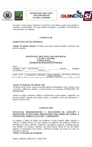 Sistema evaluación institucional versión 2018
INSTITUCION EDUCATIVA
SEGUNDO HENAO
CALARCA QUINDIO
Así mismo se hará entrega al finalizar el año lectivo de un informe general que consolida la
evaluación correspondiente a los cuatro períodos académicos, su resultado será determinante
en la promoción del estudiante.
CAPITULO XII
ESTRUCTURA DE LOS INFORMES
Artículo 52: Informe Integral: El informe que recibe el padre de familia al finalizar cada
período contendrá :
INSTITUCION EDUCATIVA SEGUNDO HENAO
CALARCA QUINDIO
CODIGO DANE_____
INFORME DE DESEMPEÑO INTEGRAL
SEDE_______________________________
NOMBRE DEL ESTUDIANTE__________________________GRADO_____ PERIODO
ACADEMICO_________________ FECHA______
Area I.H Competencias dificultades Escala valoración Recomendac. Inasistencia
Numérica Nacional
Artículo 53: Estructura del Informe final:
El informe del fin de año recoge un concepto global del desempeño a nivel del área, social
y personal, calificación numérica y escala nacional, con el mensaje PROMOVIDO, NO
PROMOVIDO.
Cuando se expidan certificados definitivos deberán llevar escala numérica equiparable con
la escala nacional ( Superior, alto, básico o bajo) y ser firmados por el rector únicamente. (
Decreto 2150 de 1995)
CAPITULO XIII
INSTANCIAS, PROCEDIMIENTOS Y MECANISMOS DE ATENCIÓN Y
RESOLUCIÓN DE RECLAMOS PRESENTADOS POR PADRES DE FAMILIA Y
ESTUDIANTES SOBRE EVALUACIÓN Y PROMOCIÓN.
Los alumnos y padres de familia que consideren se haya cometido alguna injusticia o
violación al debido proceso en lo que respecta a la aplicación del sistema de evaluación,
presentarán por escrito solicitudes respetuosas a las siguientes instancias del plantel para que
sean atendidos sus reclamos, solicitudes que deben hacerse durante los tres días hábiles
siguientes al conocimiento de las mismas y deberán ser resueltas por escrito y en 5 días por
la instancia respectiva.
Artículo 54: Instancias de reclamación:
 