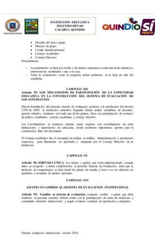 Sistema evaluación institucional versión 2018
INSTITUCION EDUCATIVA
SEGUNDO HENAO
CALARCA QUINDIO
 Docente del área o grupo
 Director de grupo
 Comité interdisciplinario
 Consejo Académico
 Consejo Directivo
Procedimiento:
- La reclamación se hará por escrito y de manera respetuosa a cada una de las instancias
anteriormente nombradas ( una a su vez).
- Tanto la reclamación como la respuesta deben archivarse en la hoja de vida del
estudiante.
CAPITULO XIV
Artículo 55: LOS MECANISMOS DE PARTICIPACIÓN DE LA COMUNIDAD
EDUCATIVA EN LA CONSTRUCCIÓN DEL SISTEMA DE EVALUACIÓN DE
LOS ESTUDIANTES
Para la formulación del presente sistema de evaluación posterior a la aprobación del decreto
1290 de 2009, la institución educativa Segundo Henao realizó asambleas de docentes,
aportes virtuales, reuniones con cada uno de los grupos, foros con participación de consejos
de padres, estudiantes, consejo académico y consejo directivo.
Los Coordinadores se reunieron durante varias sesiones con coordinadores de otras
instituciones y supervisores de educación, donde recibieron importantes aportes para la
construcción final del documento.
El Consejo académico fue el encargado de realizar el análisis, fundamentación y aprobación
respectiva, para finalmente ser aprobado y adoptado por el Consejo Directivo de la
institución.
CAPITULO XV
Artículo 58: JORNADA UNICA: Los niveles y grados que estén implementando jornada
única se acogerán y darán cumplimiento al presente Sistema de Evaluación, dado que la
inclusión de competencias se hará desde los planes de estudio y éstos a su vez deberán ser
ajustados y revisados de manera oportuna.
CAPITULO XVI
AJUSTES O CAMBIOS AL SISTEMA DE EVALUACION INSTITUCIONAL
Artículo 59: Cambios al sistema de evaluación: cualquier cambio o ajuste que deba
realizarse al presente acuerdo, deberá contar con la participación de todas las instancias y
comunidad educativa institucional y seguir el mismo conducto de aprobación y adopción.
 
