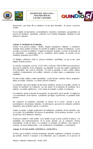 Sistema evaluación institucional versión 2018
INSTITUCION EDUCATIVA
SEGUNDO HENAO
CALARCA QUINDIO
interacciones que desde allí se establecen en una gran diversidad de actores y procesos
sociales.
Es un conjunto de mecanismos y procedimientos esenciales y particulares que garantizan un
proceso de enseñanza- aprendizaje coherente con el modelo pedagógico adoptado en cada
institución educativa.
Artículo 4º: Definición de Evaluación:
Evaluar es un proceso continuo, flexible, integral, participativo, dinámico y sistemático
orientado hacia cambios de formas de concebir la realidad y mejorar el rendimiento, el cual
se realiza con el fin de establecer el grado de obtención de logros y el nivel de desarrollo de
las capacidades y competencias que los estudiantes deben adquirir, de acuerdo con los
estándares propuestos por el MEN.
Es dialogar, reflexionar sobre el proceso enseñanza- aprendizaje, ya que es una parte
integral de dicho proceso.
Las normas consagradas en la ley 115 de 1994 y el decreto 1290 de 2009 crean mecanismos
para que la evaluación de los estudiantes sea entendida no como una simple comprobación
de lo aprendido, sino como la valoración de cómo se aprendió, es decir, evaluar implica
contribuir al mejoramiento de la calidad educativa al evaluar logros y competencias en los
estudiantes.
Por ello, Evaluar implica evaluar aprendizajes, acción docente, contextos físicos, programas,
planes de estudio, currículos y el mismo proceso evaluativo.
La evaluación hace parte integral de una buena enseñanza, porque no es posible concebir un
sistema de enseñanza sin evaluación, así, una mejora en la propuesta de enseñanza, lleva
implícito un cambio significativo en los modos de entender y realizar la evaluación.
La evaluación aporta al docente un mecanismo de autocontrol que le permite la regulación
y el conocimiento de los factores o problemas que llegan a promoverse o a perturbar dicho
proceso.
Sin evaluación no podríamos determinar la eficacia de la acción docente y de los
procedimientos de enseñanza utilizados. La información que provee la evaluación posibilita
argumentos para proponer mejorar y correctivos.
Evaluar no apunta a simple ponderación del rendimiento académico de los educandos, sino
a la revisión de la globalidad del proceso de aprendizaje, de las prácticas docentes y en fin
de qué hacer de la institución educativa.
El proceso evaluativo cobra sentido en la medida en que se pone a prueba la eficacia y la
posibilidad del perfeccionamiento de la acción docente, así, la evaluación termina
trascendiendo el aula de clases y se constituye en elemento de reflexión para mejorar el
currículo, las tareas institucionales y las transferencias de habilidades y conocimiento.
Artículo 5º: EVALUACION CONTINUA y SUMATIVA
Es decir, que se realizará en forma permanente, haciendo seguimiento al alumno, de manera
que permita observar el progreso y las dificultades que se presenten en su proceso de
 