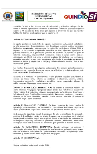 Sistema evaluación institucional versión 2018
INSTITUCION EDUCATIVA
SEGUNDO HENAO
CALARCA QUINDIO
formación. Se hará al final de cada tema, de cada unidad, y al finalizar cada período, los
cuales se sumarán y promediarán al finalizar el año lectivo, valoración que debe ser igual o
superior a 3.0 en cada una de las áreas, para declarar la promoción. En caso de presentar
habilitación de áreas la nota debe ser igual o superior a 3.0
Artículo 6º: EVALUACION INTEGRAL:
Es aquella que tiene en cuenta todos los aspectos o dimensiones del desarrollo del alumno,
no sólo evaluaciones de conocimientos, sino de actitudes, aspectos sociales, personales,
habilidades, competencias, particularmente lo establecido en el decreto 1290 de 2009: lo
cognitivo, es decir aquellas competencias específicas de áreas, asignaturas y proyectos; lo
personal, enmarcado en la presentación personal del estudiante en aspectos de porte de
uniforme, puntualidad, responsabilidad, pertenencia, respeto y demás valores humanos
determinados en el P.EI; en lo social se valorará la relación del estudiante con compañeros,
comunidad educativa, su trato cortés y respetuoso a los demás, la apropiación de normas de
convivencia escolar y relación con el entorno y cuidado del medio ambiente, tanto a nivel
escolar como general.
Las planillas de evaluación que diligencia cada docente debe contener por cada evaluación
los tres aspectos y promediar la nota, de manera que al finalizar el período académico, solo
tome los promedios de cada evaluación.
En cuanto a la evaluación de conocimientos se dará prioridad a aquellas que permitan la
consulta de textos, notas, solución de problemas o situaciones, ensayos, análisis,
interpretación, proposición, conclusiones, portafolios, mapas conceptuales, informes de
salidas de campo, laboratorios, conversatorios etc.
Artículo 7º: EVALUACION SISTEMATICA: Se realizará la evaluación teniendo en
cuenta principios pedagógicos y que guarde relación con los fines y objetivos de la educación,
visión y misión de la institución, estándares de competencias de las diferentes áreas logros e
indicadores de logro, Derechos básicos de aprendizaje, lineamientos curriculares y estructura
científica de las áreas, contenidos, métodos y otros factores asociados al proceso de
formación integral de los estudiantes.
Artículo 8º: EVALUACION FLEXIBLE: Se tienen en cuenta los ritmos y estilos de
aprendizaje de los estudiantes, sus características y necesidades individuales, aspectos de
interés y motivaciones, capacidades, limitaciones de tipo afectivo, familiar, social.
En la evaluación diagnóstica inicial de comienzos del año, se consolidarán los principales
aspectos de la población escolar por grupo, de manera que se constituya en el principal
insumo para la evaluación integral que se aplicará durante el año escolar. En esta evaluación
se consignarán aspectos y características personales, destrezas, posibilidades, limitaciones,
así se podrá hacer de la evaluación un instrumento para garantizar la inclusión escolar.
Artículo 9º: EVALUACION FORMATIVA: Permite reorientar los procesos y
metodologías educativas, hacer de la evaluación una herramienta pedagógica para generar
reflexión académica en la institución, para identificar dificultades de aprendizaje en los
estudiantes y mejorar de esta forma las prácticas pedagógicas.
Artículo 10º COMPETENCIAS:
 