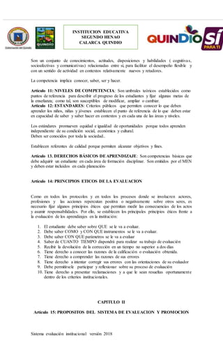 Sistema evaluación institucional versión 2018
INSTITUCION EDUCATIVA
SEGUNDO HENAO
CALARCA QUINDIO
Son un conjunto de conocimientos, actitudes, disposiciones y habilidades ( cognitivas,
socioafectivas y comunicativas) relacionadas entre sí, para facilitar el desempeño flexible y
con un sentido de actividad en contextos relativamente nuevos y retadores.
La competencia implica conocer, saber, ser y hacer.
Artículo 11: NIVELES DE COMPETENCIA: Son umbrales teóricos establecidos como
puntos de referencia para describir el progreso de los estudiantes y fijar algunas metas de
la enseñanza; como tal, son susceptibles de modificar, ampliar o cambiar.
Artículo 12: ESTANDARES: Criterios públicos que permiten conocer lo que deben
aprender los niños, niñas y jóvenes establecen el punto de referencia de lo que deben estar
en capacidad de saber y saber hacer en contextos y en cada una de las áreas y niveles.
Los estándares promueven equidad e igualdad de oportunidades porque todos aprenden
independiente de su condición social, económica y cultural.
Deben ser conocidos por toda la sociedad..
Establecen referentes de calidad porque permiten alcanzar objetivos y fines.
Artículo 13. DERECHOS BÁSICOS DEAPRENDIZAJE: Son competencias básicas que
debe adquirir un estudiante en cada área de formación disciplinar. Son emitidos por el MEN
y deben estar incluidos en cada planeación-
Artículo 14: PRINCIPIOS ETICOS DE LA EVALUACION
Como en todos los protocolos y en todos los procesos donde se involucren actores,
profesiones y las acciones repercutan positiva o negativamente sobre otros seres, es
necesario fijar algunos principios éticos que permitan medir las consecuencias de los actos
y asumir responsabilidades. Por ello, se establecen los principales principios éticos frente a
la evaluación de los aprendizajes en la institución:
1. El estudiante debe saber sobre QUE se le va a evaluar.
2. Debe saber COMO y CON QUE instrumentos se le va a evaluar.
3. Debe saber CON QUE parámetros se le va a evaluar
4. Saber de CUANTO TIEMPO dispondrá para realizar su trabajo de evaluación
5. Recibir la devolución de la corrección en un tiempo no superior a dos días
6. Tiene derecho a conocer las razones de la calificación o evaluación obtenida.
7. Tiene derecho a comprender las razones de sus errores
8. Tiene derecho a intentar corregir sus errores con las orientaciones de su evaluador
9. Debe permitírsele participar y reflexionar sobre su proceso de evaluación
10. Tiene derecho a presentar reclamaciones y a que le sean resueltas oportunamente
dentro de los criterios institucionales.
CAPITULO II
Artículo 15: PROPOSITOS DEL SISTEMA DE EVALUACION Y PROMOCION
 
