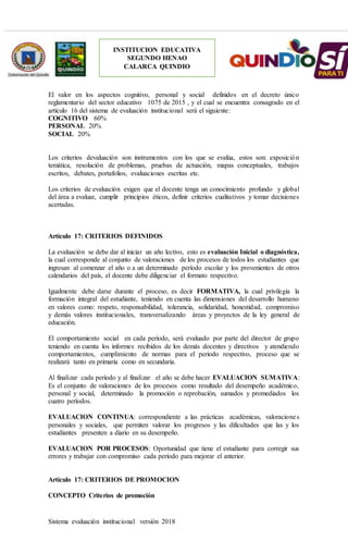 Sistema evaluación institucional versión 2018
INSTITUCION EDUCATIVA
SEGUNDO HENAO
CALARCA QUINDIO
El valor en los aspectos cognitivo, personal y social definidos en el decreto único
reglamentario del sector educativo 1075 de 2015 , y el cual se encuentra consagrado en el
artículo 16 del sistema de evaluación institucional será el siguiente:
COGNITIVO 60%
PERSONAL 20%
SOCIAL 20%
Los criterios devaluación son instrumentos con los que se evalúa, estos son: exposición
temática, resolución de problemas, pruebas de actuación, mapas conceptuales, trabajos
escritos, debates, portafolios, evaluaciones escritas etc.
Los criterios de evaluación exigen que el docente tenga un conocimiento profundo y global
del área a evaluar, cumplir principios éticos, definir criterios cualitativos y tomar decisiones
acertadas.
Artículo 17: CRITERIOS DEFINIDOS
La evaluación se debe dar al iniciar un año lectivo, esto es evaluación Inicial o diagnóstica,
la cual corresponde al conjunto de valoraciones de los procesos de todos los estudiantes que
ingresan al comenzar el año o a un determinado período escolar y los provenientes de otros
calendarios del país, el docente debe diligenciar el formato respectivo.
Igualmente debe darse durante el proceso, es decir FORMATIVA, la cual privilegia la
formación integral del estudiante, teniendo en cuenta las dimensiones del desarrollo humano
en valores como: respeto, responsabilidad, tolerancia, solidaridad, honestidad, compromiso
y demás valores institucionales, transversalizando áreas y proyectos de la ley general de
educación.
El comportamiento social en cada período, será evaluado por parte del director de grupo
teniendo en cuenta los informes recibidos de los demás docentes y directivos y atendiendo
comportamientos, cumplimiento de normas para el período respectivo, proceso que se
realizará tanto en primaria como en secundaria.
Al finalizar cada período y al finalizar el año se debe hacer EVALUACION SUMATIVA:
Es el conjunto de valoraciones de los procesos como resultado del desempeño académico,
personal y social, determinado la promoción o reprobación, sumados y promediados los
cuatro períodos.
EVALUACION CONTINUA: correspondiente a las prácticas académicas, valoraciones
personales y sociales, que permiten valorar los progresos y las dificultades que las y los
estudiantes presenten a diario en su desempeño.
EVALUACION POR PROCESOS: Oportunidad que tiene el estudiante para corregir sus
errores y trabajar con compromiso cada período para mejorar el anterior.
Artículo 17: CRITERIOS DE PROMOCION
CONCEPTO Criterios de promoción
 