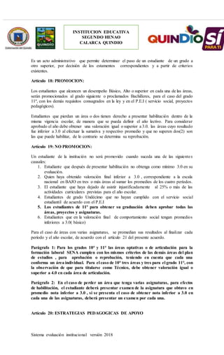 Sistema evaluación institucional versión 2018
INSTITUCION EDUCATIVA
SEGUNDO HENAO
CALARCA QUINDIO
Es un acto administrativo que permite determinar el paso de un estudiante de un grado a
otro superior, por decisión de los estamentos correspondientes y a partir de criterios
existentes.
Artículo 18: PROMOCION:
Los estudiantes que alcancen un desempeño Básico, Alto o superior en cada una de las áreas,
serán promocionados al grado siguiente o proclamados Bachilleres, para el caso del grado
11º, con los demás requisitos consagrados en la ley y en el P.E.I ( servicio social, proyectos
pedagógicos).
Estudiantes que pierdan un área o dos tienen derecho a presentar habilitación dentro de la
misma vigencia escolar, de manera que se pueda definir el año lectivo. Para considerar
aprobado el año debe obtener una valoración igual o superior a 3.0. las áreas cuyo resultado
fue inferior a 3.0 al efectuar la sumativa y respectivo promedio y que no superen dos(2) son
las que puede habilitar, de lo contrario se determina su reprobación.
Artículo 19: NO PROMOCION:
Un estudiante de la institución no será promovido cuando suceda una de las siguientes
causales:
1. Estudiante que después de presentar habilitación no obtenga como mínimo 3.0 en su
evaluación.
2. Quien haya obtenido valoración final inferior a 3.0 , correspondiente a la escala
nacional en BAJO en tres o más áreas al sumar los promedios de los cuatro períodos.
3. El estudiante que haya dejado de asistir injustificadamente al 25% o más de las
actividades curriculares previstas para el año escolar.
4. Estudiantes de grado Undécimo que no hayan cumplido con el servicio social
estudiantil de acuerdo con el P.E.I
5. Los estudiantes de 11º para obtener su graduación deben aprobar todas las
áreas, proyectos y asignaturas.
6. Estudiantes que en la valoración final de comportamiento social tengan promedios
inferiores a 3.0( básico)
Para el caso de áreas con varias asignaturas, se promedian sus resultados al finalizar cada
período y el año escolar, de acuerdo con el artículo 21 del presente acuerdo.
Parágrafo 1: Para los grados 10° y 11° las áreas optativas o de articulación para la
formación laboral SENA cumplen con los mismos criterios de las demás áreas del plan
de estudios , para aprobación o reprobación, teniendo en cuenta que cada una
conforma un área individual. Para el caso de 10° tres áreas y tres para el grado 11°, con
la observación de que para titularse como Técnico, debe obtener valoración igual o
superior a 4.0 en cada área de articulación.
Parágrafo 2: En el caso de perder un área que tenga varias asignaturas, para efectos
de habilitación, el estudiante deberá presentar examen de la asignatura que obtuvo en
promedio nota inferior a 3.0 , si se presenta el caso de obtener nota inferior a 3.0 en
cada una de las asignaturas, deberá presentar un examen por cada una.
Artículo 20: ESTRATEGIAS PEDAGOGICAS DE APOYO
 