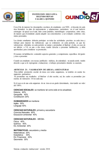 Sistema evaluación institucional versión 2018
INSTITUCION EDUCATIVA
SEGUNDO HENAO
CALARCA QUINDIO
Con el fin de mejorar los desempeños escolares de estudiantes con NEE , el docente de cada
área formulará su plan de mejoramiento y adaptaciones curriculares. en el cual incluirá
estrategias de apoyo en el aula, tales como padrinos, metodologías cooperativas, entre otras,
de manera que el estudiante pueda adquirir sus conocimientos y ser evaluado conforme a las
metas personales.
Los demás estudiantes deberán participar en todas las actividades previstas en cada área y
trabajar para mejorar las deficiencias que se evidencien en cada período, ya que las
valoraciones obtenidas en cada período se suman y promedian al finalizar el año, en caso de
ser inferior a 3.0, en una o dos áreas, tendrá derecho a presentar habilitación, y debe
aprobar(las) para considerar su promoción.
El examen de habilitación contendrá aspectos generales y competencias específicas del grado
y área a presentar.
Cuando un estudiante con excusa justificada- médicas, de calamidad,- no pueda asistir, tendrá
derecho a que se le reprograme evaluaciones o trabajos presentados durante su ausencia.
ARTICULO 21 : VALORACION DE AREAS y ASIGNATURAS
Para definir promoción escolar de áreas con varias asignaturas, se tendrán en cuenta los
siguientes parámetros:
Se promedian sus resultados al finalizar el año escolar, así, las cuales se promedian por
encima de valoración 3.0 en cada una.
Si el caso es de una sola asignatura de un área en un grado determinado, ésta tendrá un valor
del 100%.
CIENCIAS SOCIALES: se mantiene tal como está en la actualidad.
Historia 40%
Geografía 40%
Constitución 20%
HUMANIDADES se mantiene
Inglés 50%
Lenguaje 50%
CIENCIAS NATURALES primaria y secundaria
Ciencias Naturales 60%
Educación ambiental 40%
CIENCIAS NATURALES - MEDIA-
Física 40%
Química 40%
Ed. Ambiental 20%
MATEMATICAS- secundaria y media-
Matemáticas 20%
Estadística 30%
Ed. Financiera 20%
Geometría 30%
 