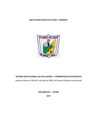 INSTITUCIÓN EDUCATIVA JOHN F. KENNEDY




SISTEMA INSTITUCIONAL DE EVALUACIÓN Y PROMOCIÓN DE ESTUDIANTES

(Acorde al Decreto 1290 del 16 de Abril de 2009 y al Proyecto Educativo Institucional)




                             SAN MARCOS - SUCRE

                                        2010
 