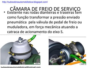 . http://tudosobreautomobilistica.blogspot.com/


         CÂMARA DE FREIO DE SERVIÇO
  • Existente nas rodas dianteiras e traseiras tem
    como função transformar a pressão enviado
    pneumática pela válvula de pedal de freio ou
    muduladora, em força mecânica atuando a
    catraca de acionamento do eixo S.
 