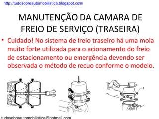 . http://tudosobreautomobilistica.blogspot.com/


         MANUTENÇÃO DA CAMARA DE
         FREIO DE SERVIÇO (TRASEIRA)
• Cuidado! No sistema de freio traseiro há uma mola
  muito forte utilizada para o acionamento do freio
  de estacionamento ou emergência devendo ser
  observada o método de recuo conforme o modelo.
 