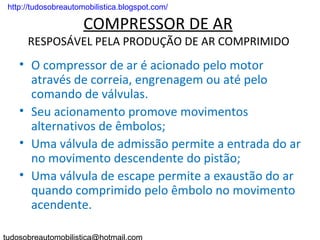 . http://tudosobreautomobilistica.blogspot.com/

                      COMPRESSOR DE AR
       RESPOSÁVEL PELA PRODUÇÃO DE AR COMPRIMIDO
    • O compressor de ar é acionado pelo motor
      através de correia, engrenagem ou até pelo
      comando de válvulas.
    • Seu acionamento promove movimentos
      alternativos de êmbolos;
    • Uma válvula de admissão permite a entrada do ar
      no movimento descendente do pistão;
    • Uma válvula de escape permite a exaustão do ar
      quando comprimido pelo êmbolo no movimento
      acendente.
 