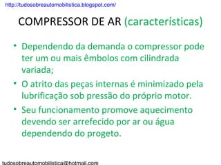 . http://tudosobreautomobilistica.blogspot.com/


      COMPRESSOR DE AR (características)
    • Dependendo da demanda o compressor pode
      ter um ou mais êmbolos com cilindrada
      variada;
    • O atrito das peças internas é minimizado pela
      lubrificação sob pressão do próprio motor.
    • Seu funcionamento promove aquecimento
      devendo ser arrefecido por ar ou água
      dependendo do progeto.
 
