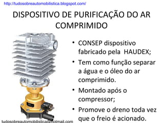 . http://tudosobreautomobilistica.blogspot.com/


      DISPOSITIVO DE PURIFICAÇÃO DO AR
                COMPRIMIDO
                                       • CONSEP dispositivo
                                         fabricado pela HAUDEX;
                                       • Tem como função separar
                                         a água e o óleo do ar
                                         comprimido.
                                       • Montado após o
                                         compressor;
                                       • Promove o dreno toda vez
                                         que o freio é acionado.
 