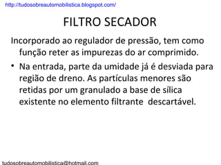 . http://tudosobreautomobilistica.blogspot.com/


                         FILTRO SECADOR
   Incorporado ao regulador de pressão, tem como
     função reter as impurezas do ar comprimido.
   • Na entrada, parte da umidade já é desviada para
     região de dreno. As partículas menores são
     retidas por um granulado a base de sílica
     existente no elemento filtrante descartável.
 