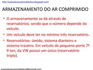 . http://tudosobreautomobilistica.blogspot.com/


 ARMAZENAMENTO DO AR COMPRIMIDO
  • O armazenamento se dá através de
    reservatórios; sendo que o número depende do
    veículo.
  • Um veículo deve ter no mínimo três reservatório.
  • Reservatórios: úmido, sistema dianteiro e
    sistema trazeiro. Em veículo de pequeno porte 7ª
    9 ton, da VW possui um único (reservatório
    triplo).
 
