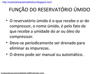. http://tudosobreautomobilistica.blogspot.com/


       FUNÇÃO DO RESERVATÓRIO ÚMIDO
    • O reservatório úmido é o que recebe o ar do
      compressor, o nome úmido, é pelo fato de
      que recebe a umidade do ar ou óleo do
      compresssor.
    • Deve-se periodicamente ser drenado para
      eliminar as impurezas.
    • O dreno pode ser manual ou automático.
 