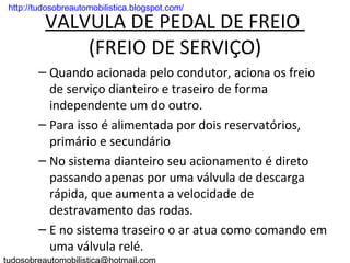 . http://tudosobreautomobilistica.blogspot.com/

          VALVULA DE PEDAL DE FREIO
              (FREIO DE SERVIÇO)
         – Quando acionada pelo condutor, aciona os freio
           de serviço dianteiro e traseiro de forma
           independente um do outro.
         – Para isso é alimentada por dois reservatórios,
           primário e secundário
         – No sistema dianteiro seu acionamento é direto
           passando apenas por uma válvula de descarga
           rápida, que aumenta a velocidade de
           destravamento das rodas.
         – E no sistema traseiro o ar atua como comando em
           uma válvula relé.
 