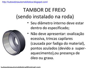 . http://tudosobreautomobilistica.blogspot.com/


                  TAMBOR DE FREIO
               (sendo instalado na roda)
                          • Seu diâmetro interno deve estar
                            dentro do especificado;
                          • Não deve apresentar: ovalização
                            ecessíva, trincas capilares
                            (causada por fadiga do material),
                            pontos azulados (devido a super-
                            aquecimento),ou presença de
                            óleo ou graxa.
 