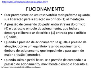 . http://tudosobreautomobilistica.blogspot.com/


                         FUCIONAMENTO
• O ar proveniente de um reservatório mais próximo aguarda
  sua liberação para a atuação no orifício (1) alimentação.
• A pressão de comando do pedal entra através do orifício
  (4) e desloca o embolo de acionamento, que fecha a
  descarga e libera o ar do orifício (1) entrada pra o orifício
  (2) saída.
• Quando a pressão de acionamento se iguala a pressão de
  atuação, ocorre um equilíbrio fazendo movimentar o
  êmbolo de acionamento que impedindo a passagem de
  maior pressão (controle).
• Quando solto o pedal baixa-se a pressão de comando e a
  pressão de acionamento, movimenta o êmbolo liberado a
 