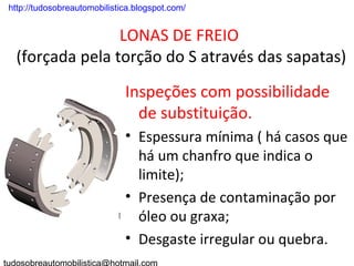 . http://tudosobreautomobilistica.blogspot.com/


                  LONAS DE FREIO
   (forçada pela torção do S através das sapatas)
                               Inspeções com possibilidade
                                 de substituição.
                               • Espessura mínima ( há casos que
                                 há um chanfro que indica o
                                 limite);
                               • Presença de contaminação por
                                 óleo ou graxa;
                               • Desgaste irregular ou quebra.
 
