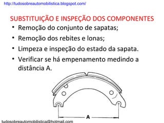 . http://tudosobreautomobilistica.blogspot.com/


    SUBSTITUIÇÃO E INSPEÇÃO DOS COMPONENTES
     • Remoção do conjunto de sapatas;
     • Remoção dos rebites e lonas;
     • Limpeza e inspeção do estado da sapata.
     • Verificar se há empenamento medindo a
       distância A.
 