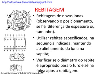 . http://tudosobreautomobilistica.blogspot.com/


                               REBITAGEM
                             • Rebitagem de novas lonas
                               (observando o posicionamento,
                               se há diferença de espessura ou
                               tamanho).
                             • Utilizar rebites especificados, na
                               sequência indicada, mantendo
                               ao alinhamento da lona na
                               sapata;
                             • Verificar se o diâmetro do rebite
                               é apropriado para o furo e sé há
                               folga após a rebitagem.
 