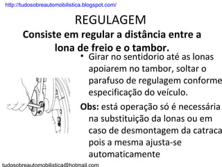 . http://tudosobreautomobilistica.blogspot.com/


                             REGULAGEM
        Consiste em regular a distância entre a
               lona de freio e o tambor.
                                • Girar no sentidorio até as lonas
                                  apoiarem no tambor, soltar o
                                  parafuso de regulagem conforme
                                  especificação do veículo.
                                Obs: está operação só é necessária
                                  na substituição da lonas ou em
                                  caso de desmontagem da catraca
                                  pois a mesma ajusta-se
                                  automaticamente
 