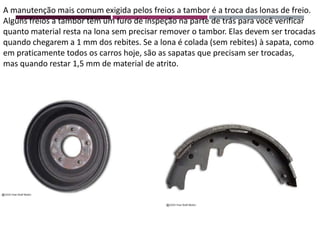 A manutenção mais comum exigida pelos freios a tambor é a troca das lonas de freio.
Alguns freios a tambor têm um furo de inspeção na parte de trás para você verificar
quanto material resta na lona sem precisar remover o tambor. Elas devem ser trocadas
quando chegarem a 1 mm dos rebites. Se a lona é colada (sem rebites) à sapata, como
em praticamente todos os carros hoje, são as sapatas que precisam ser trocadas,
mas quando restar 1,5 mm de material de atrito.
 