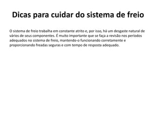 Dicas para cuidar do sistema de freio
O sistema de freio trabalha em constante atrito e, por isso, há um desgaste natural de
vários de seus componentes. É muito importante que se faça a revisão nos períodos
adequados no sistema de freio, mantendo-o funcionando corretamente e
proporcionando freadas seguras e com tempo de resposta adequado.
 