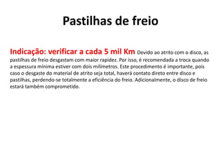 Pastilhas de freio
Indicação: verificar a cada 5 mil Km Devido ao atrito com o disco, as
pastilhas de freio desgastam com maior rapidez. Por isso, é recomendada a troca quando
a espessura mínima estiver com dois milímetros. Este procedimento é importante, pois
caso o desgaste do material de atrito seja total, haverá contato direto entre disco e
pastilhas, perdendo-se totalmente a eficiência do freio. Adicionalmente, o disco de freio
estará também comprometido.
 