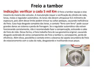 Freio a tambor
Indicação: verificar a cada 5 mil Km O freio a tambor equipa o eixo
traseiro da maioria dos veículos. A manutenção requer a verificação do cilindro de roda,
lonas, molas e regulador automático. As lonas não devem ultrapassar 0,5 milímetro de
espessura, pois além desse limite podem trincar ou soltar pedaços, causando ineficiência
do freio. Caso haja desgaste completo das lonas, o contato “ferro com ferro” pode causar
grandes danos ao sistema e perda de frenagem. Se o regulador automático não estiver
funcionando corretamente, não é recomendado fazer a compensação, esticando o cabo
do freio de mão. Dessa forma, o freio trabalha fora de sua geometria original, causando
desgaste acelerado de vários componentes do freio a tambor e, conseqüente, perda de
eficiência. Além disso, possibilita o contato entre a alavanca da sapata secundária do freio
de estacionamento com o cubo da roda, desgastando e inutilizando essas peças.
 