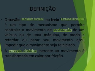DEFINIÇÃO
• O travão (português europeu) ou freio (português brasileiro)
é um tipo de mecanismo que permite
controlar o movimento de aceleração de um
veículo ou de uma máquina, de modo a
retardar ou parar seu movimento e/ou
impedir que o movimento seja reiniciado.
• A energia cinética inerente ao movimento é
transformada em calor por fricção.
 