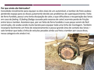 Por que ainda são fabricados?
Concebido inicialmente para equipar os dois eixos de um automóvel, o tambor de freio acabou
perdendo espaço para os discos justamente devido aos problemas de superaquecimento. Feito
de ferro fundido, possui uma lenta dissipação de calor, o que dificultava a recuperação das lonas
em caso de fading. O fading (fadiga causada pelo excesso de calor) acarreta perda de fricção
entre lona e tambor. Acontece que, por ser feito de ferro fundido e suas peças serem de fácil
construção, ele acaba sendo muito barato para equipar toda uma linha de montagem. Também
incorpora facilmente um freio de estacionamento e possui grande área de contato das lonas –
vale lembrar que toda a linha de veículos pesados ainda usa freio a tambor por causa disso,
nessa categoria ele ainda é rei.
 