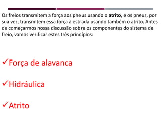 Os freios transmitem a força aos pneus usando o atrito, e os pneus, por
sua vez, transmitem essa força à estrada usando também o atrito. Antes
de começarmos nossa discussão sobre os componentes do sistema de
freio, vamos verificar estes três princípios:
Força de alavanca
Hidráulica
Atrito
 