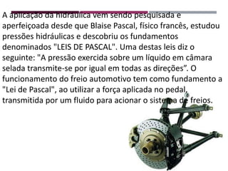 A aplicação da hidráulica vem sendo pesquisada e
aperfeiçoada desde que Blaise Pascal, físico francês, estudou
pressões hidráulicas e descobriu os fundamentos
denominados "LEIS DE PASCAL". Uma destas leis diz o
seguinte: "A pressão exercida sobre um líquido em câmara
selada transmite-se por igual em todas as direções”. O
funcionamento do freio automotivo tem como fundamento a
"Lei de Pascal", ao utilizar a força aplicada no pedal,
transmitida por um fluido para acionar o sistema de freios.
 