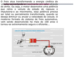 O freio atua transformando a energia cinética do
veículo, convertendo o movimento em calor através
do atrito. Ou seja, o motor desenvolve uma potência
que retira o veículo do estado de repouso e
impulsiona-o ao movimento, essa potência precisa
ser total ou parcialmente transformada, quando se
deseja diminuir ou anular a velocidade do veículo. O
moderno formato do sistema de freio automotivo,
vem sendo desenvolvido há mais de 100 anos e
tornou-se extremamente seguro e eficiente...
 
