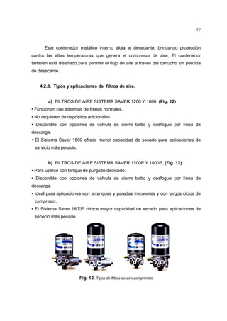 17

Este contenedor metálico interno aloja al desecante, brindando protección
contra las altas temperaturas que genera el compresor de aire. El contenedor
también está diseñado para permitir el flujo de aire a través del cartucho sin pérdida
de desecante.

4.2.3. Tipos y aplicaciones de filtros de aire.
a) FILTROS DE AIRE SISTEMA SAVER 1200 Y 1800, (Fig. 12)
• Funcionan con sistemas de frenos normales.
• No requieren de depósitos adicionales.
• Disponible con opciones de válvula de cierre turbo y desfogue por línea de
descarga.
• El Sistema Saver 1800 ofrece mayor capacidad de secado para aplicaciones de
servicio más pesado.
b) FILTROS DE AIRE SISTEMA SAVER 1200P Y 1800P, (Fig. 12)
• Para usarse con tanque de purgado dedicado.
• Disponible con opciones de válvula de cierre turbo y desfogue por línea de
descarga.
• Ideal para aplicaciones con arranques y paradas frecuentes y con largos ciclos de
compresor.
• El Sistema Saver 1800P ofrece mayor capacidad de secado para aplicaciones de
servicio más pesado.

Fig. 12. Tipos de filtros de aire comprimido

 