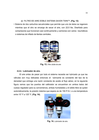18

c) FILTRO DE AIRE DOBLE SISTEMA SAVER TWIN™, (Fig. 13)
• Sistema de dos cartuchos secuénciales que permite que uno de éstos se regenere
mientras que el otro se encarga de secar el aire, con 22.0 lbs. Diseñado para
compresores que funcionan casi continuamente y camiones con varios neumáticos
o sistemas de inflado de llantas centrales.

Fig. 13. Filtro doble de aire

4.2.4. Lubricador de aire.
El aire antes de pasar por todo el sistema necesita ser lubricado ya que las
válvulas son muy delicadas entonces el

lubricante es constante del tipo de la

densidad que entrega una razón constante de aceite al flujo aéreo, en la siguiente
figura vemos que los puertos del calibrador se encuentran en ambos lados del
cuerpo regulador para su conveniencia, ambas humedades y el sólido libre se quitan
automáticamente, la presión máxima que espera es de 150 P.S.I. a una temperatura
entre 10° F a 125° F, (Fig. 14).

Fig. 14. Lubricador de aire.

 