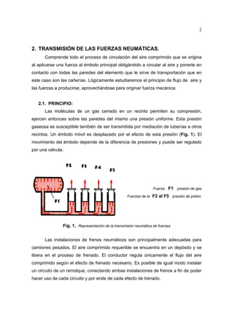 2

2. TRANSMISIÓN DE LAS FUERZAS NEUMÁTICAS.
Comprende todo el proceso de circulación del aire comprimido que se origina
al aplicarse una fuerza al émbolo principal obligándolo a circular al aire y ponerle en
contacto con todas las paredes del elemento que le sirve de transportación que en
este caso son las cañerías. Lógicamente estudiaremos el principio de flujo de aire y
las fuerzas a producirse, aprovechándose para originar fuerza mecánica.

2.1. PRINCIPIO:
Las moléculas de un gas cerrado en un recinto permiten su compresión,
ejercen entonces sobre las paredes del mismo una presión uniforme. Esta presión
gaseosa es susceptible también de ser transmitida por mediación de tuberías a otros
recintos. Un émbolo móvil es desplazado por el efecto de esta presión (Fig. 1). El
movimiento del émbolo depende de la diferencia de presiones y puede ser regulado
por una válvula.

Fuerza F1 presión de gas
Fuerzas de la F2 al F5 presión de pistón

Fig. 1. Representación de la transmisión neumática de fuerzas
Las instalaciones de frenos neumáticos son principalmente adecuadas para
camiones pesados. El aire comprimido requerible se encuentra en un depósito y se
libera en el proceso de frenado. El conductor regula únicamente el flujo del aire
comprimido según el efecto de frenado necesario. Es posible de igual modo instalar
un circuito de un remolque, conectando ambas instalaciones de frenos a fin de poder
hacer uso de cada circuito y por ende de cada efecto de trenado.

 