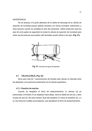 23

ADVERTENCIA:
No se acerque a la parte delantera de la salida de descarga de la válvula de
eyección de humedad porque saldrán lanzados con fuerza humedad, sedimentos, y
otras basuras cuando se completa el ciclo del compresor. Utilice protección para los
ojos tal como gafas de seguridad al revisar la válvula de eyección de humedad para
evitar que las basuras que puedan salir lanzadas causen daños a los ojos, (Fig. 21)

Fig. 21. Drenado del agua del depósito.

4.7.

VÁLVULA RELÉ, (Fig. 22)

Sirve para más de 1 accionamiento de frenado esta válvula va intercala entre
los depósitos y los pulmones juntamente con la válvula repartidora.

4.7.1. Posición de marcha.
Cuando se desaplica el freno de estacionamiento, la cámara (a) es
presurizada, el émbolo (7) se desplaza hacia abajo, cierra la salida de aire (6), y abre
el paso de aire (5). De esta manera, fluye del empalme (1) hacia el empalme (2), y a
su vez hacia los muelles acumuladores, que desaplican el freno de estacionamiento.

 