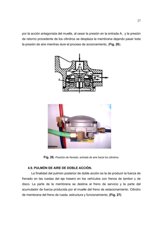 27

por la acción antagonista del muelle, al cesar la presión en la entrada A, y la presión
de retorno procedente de los cilindros se desplaza la membrana dejando pasar toda
la presión de aire mientras dure el proceso de accionamiento, (Fig. 26).

Fig. 26. Posición de frenado, entrada de aire hacia los cilindros.

4.9. PULMÓN DE AIRE DE DOBLE ACCIÓN.
La finalidad del pulmón posterior de doble acción es la de producir la fuerza de
frenado en las ruedas del eje trasero en los vehículos con frenos de tambor y de
disco. La parte de la membrana se destina al freno de servicio y la parte del
acumulador de fuerza producida por el muelle del freno de estacionamiento. Cilindro
de membrana del freno de rueda, estructura y funcionamiento, (Fig. 27)

 