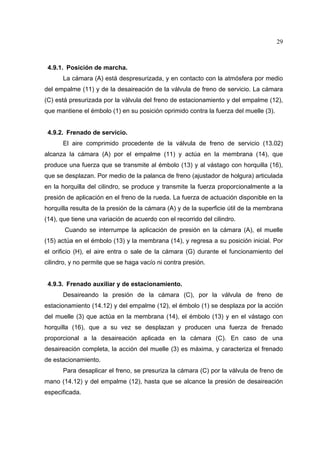 29

4.9.1. Posición de marcha.
La cámara (A) está despresurizada, y en contacto con la atmósfera por medio
del empalme (11) y de la desaireación de la válvula de freno de servicio. La cámara
(C) está presurizada por la válvula del freno de estacionamiento y del empalme (12),
que mantiene el émbolo (1) en su posición oprimido contra la fuerza del muelle (3).

4.9.2. Frenado de servicio.
El aire comprimido procedente de la válvula de freno de servicio (13.02)
alcanza la cámara (A) por el empalme (11) y actúa en la membrana (14), que
produce una fuerza que se transmite al émbolo (13) y al vástago con horquilla (16),
que se desplazan. Por medio de la palanca de freno (ajustador de holgura) articulada
en la horquilla del cilindro, se produce y transmite la fuerza proporcionalmente a la
presión de aplicación en el freno de la rueda. La fuerza de actuación disponible en la
horquilla resulta de la presión de la cámara (A) y de la superficie útil de la membrana
(14), que tiene una variación de acuerdo con el recorrido del cilindro.
Cuando se interrumpe la aplicación de presión en la cámara (A), el muelle
(15) actúa en el émbolo (13) y la membrana (14), y regresa a su posición inicial. Por
el orificio (H), el aire entra o sale de la cámara (G) durante el funcionamiento del
cilindro, y no permite que se haga vacío ni contra presión.

4.9.3. Frenado auxiliar y de estacionamiento.
Desaireando la presión de la cámara (C), por la válvula de freno de
estacionamiento (14.12) y del empalme (12), el émbolo (1) se desplaza por la acción
del muelle (3) que actúa en la membrana (14), el émbolo (13) y en el vástago con
horquilla (16), que a su vez se desplazan y producen una fuerza de frenado
proporcional a la desaireación aplicada en la cámara (C). En caso de una
desaireación completa, la acción del muelle (3) es máxima, y caracteriza el frenado
de estacionamiento.
Para desaplicar el freno, se presuriza la cámara (C) por la válvula de freno de
mano (14.12) y del empalme (12), hasta que se alcance la presión de desaireación
especificada.

 